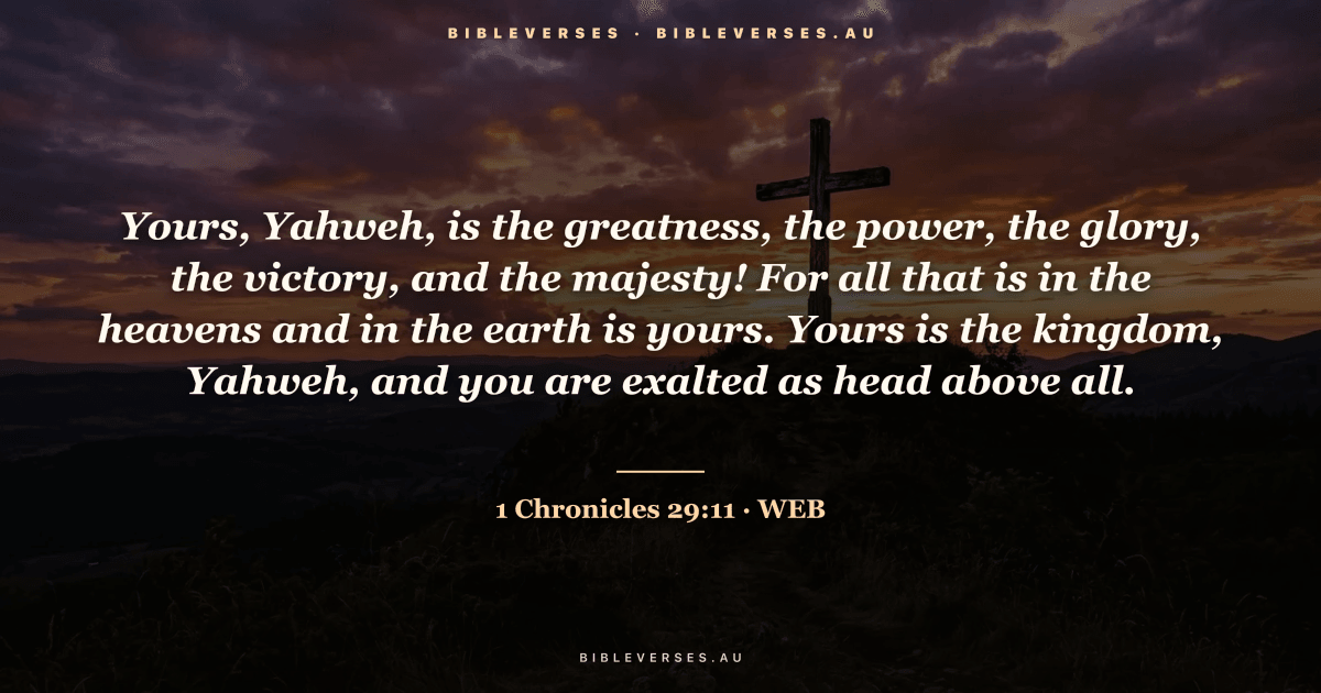 1 Chronicles 29:11 Bible verse image — "Yours, Yahweh, is the greatness, the power, the glory, the victory, and the majesty! For all that is in the heavens and in the earth is yours. Yours is the kingdom, Yahweh, and you are exalted as head above all." (World English Bible). Free download from bibleverses.au.