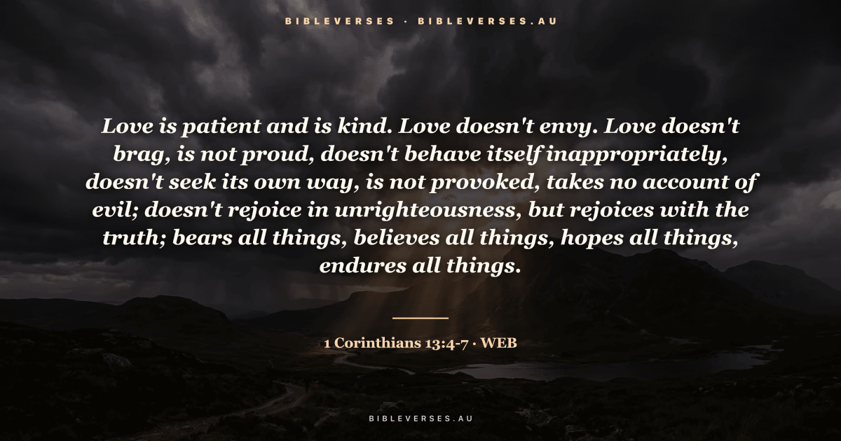 1 Corinthians 13:4-7 Bible verse image — "Love is patient and is kind. Love doesn't envy. Love doesn't brag, is not proud, doesn't behave itself inappropriately, doesn't seek its own way, is not provoked, takes no account of evil; doesn't rejoice in unrighteousness, but rejoices with the truth; bears all things, believes all things, hopes all things, endures all things." (World English Bible). Free download from bibleverses.au.