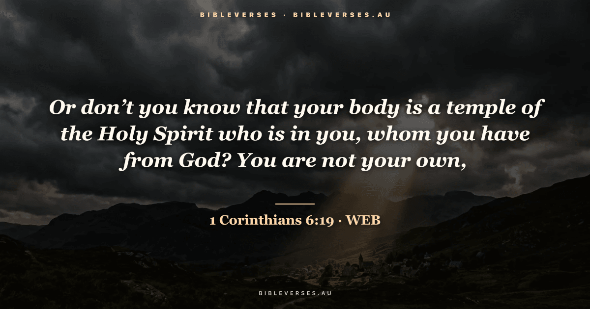 1 Corinthians 6:19 Bible verse image — "Or don’t you know that your body is a temple of the Holy Spirit who is in you, whom you have from God? You are not your own," (World English Bible). Free download from bibleverses.au.