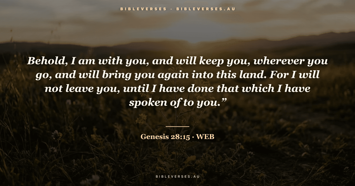 Genesis 28:15 Bible verse image — "Behold, I am with you, and will keep you, wherever you go, and will bring you again into this land. For I will not leave you, until I have done that which I have spoken of to you.”" (World English Bible). Free download from bibleverses.au.