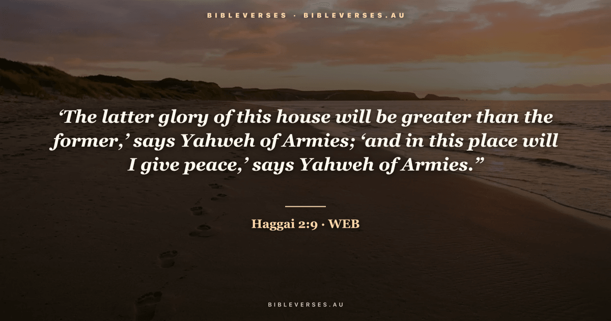 Haggai 2:9 Bible verse image — "‘The latter glory of this house will be greater than the former,’ says Yahweh of Armies; ‘and in this place will I give peace,’ says Yahweh of Armies.”" (World English Bible). Free download from bibleverses.au.