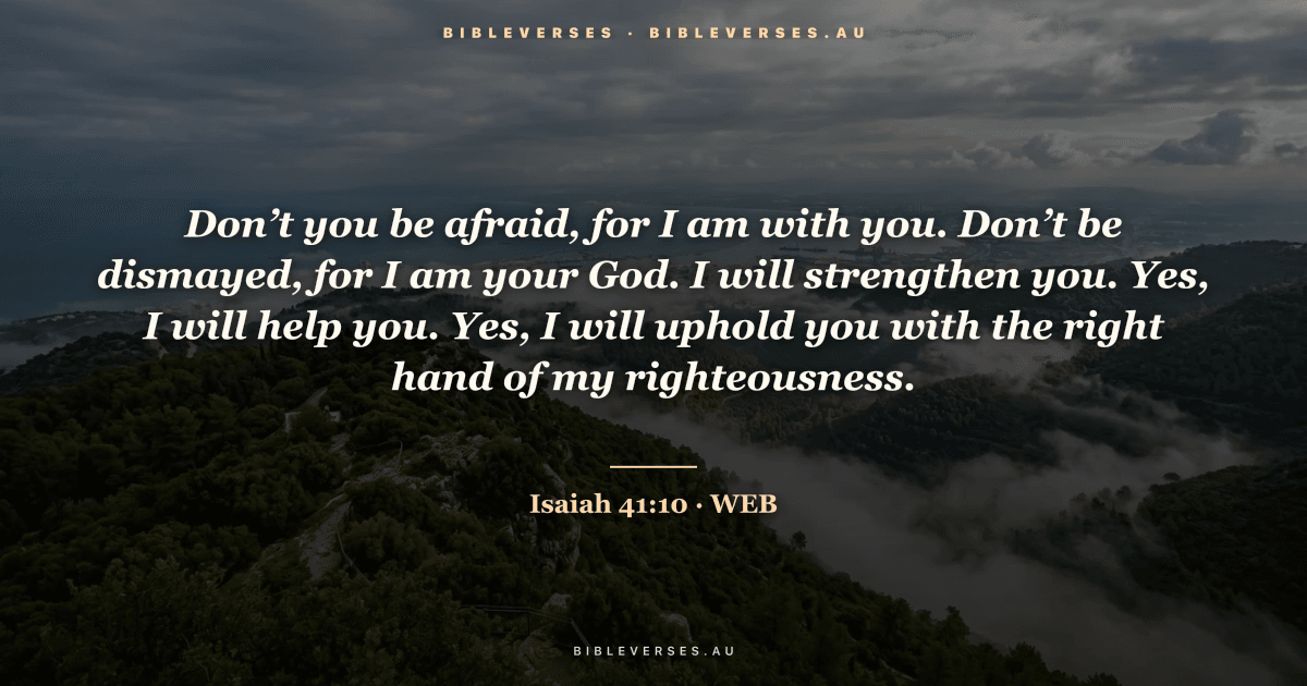Isaiah 41:10 Bible verse image — "Don’t you be afraid, for I am with you. Don’t be dismayed, for I am your God. I will strengthen you. Yes, I will help you. Yes, I will uphold you with the right hand of my righteousness." (World English Bible). Free download from bibleverses.au.