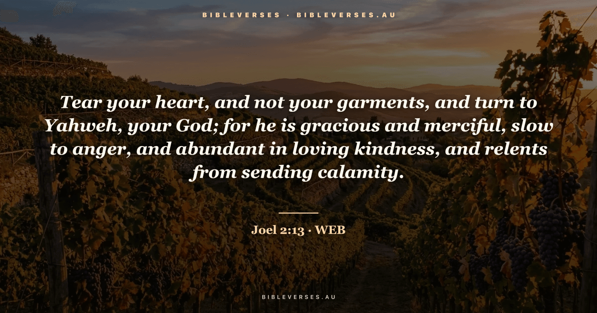 Joel 2:13 Bible verse image — "Tear your heart, and not your garments, and turn to Yahweh, your God; for he is gracious and merciful, slow to anger, and abundant in loving kindness, and relents from sending calamity." (World English Bible). Free download from bibleverses.au.