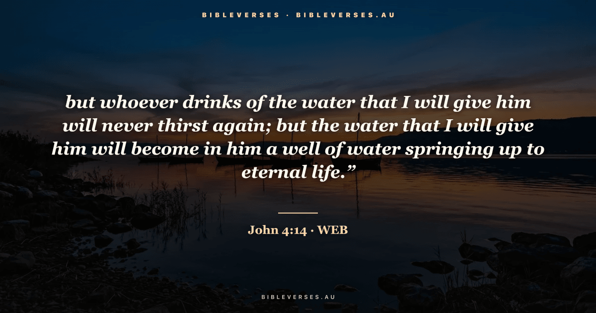 John 4:14 Bible verse image — "but whoever drinks of the water that I will give him will never thirst again; but the water that I will give him will become in him a well of water springing up to eternal life.”" (World English Bible). Free download from bibleverses.au.