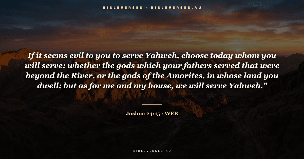 Joshua 24:15 Bible verse image — "If it seems evil to you to serve Yahweh, choose today whom you will serve; whether the gods which your fathers served that were beyond the River, or the gods of the Amorites, in whose land you dwell; but as for me and my house, we will serve Yahweh.”" (World English Bible). Free download from bibleverses.au.
