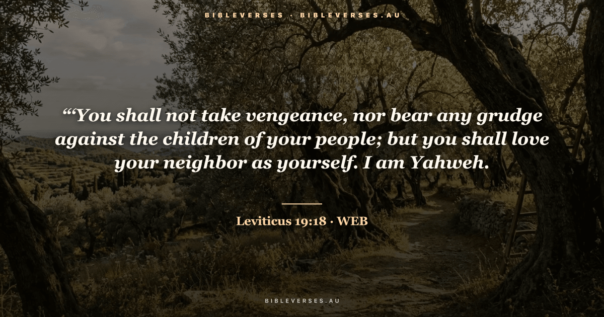 Leviticus 19:18 Bible verse image — "“‘You shall not take vengeance, nor bear any grudge against the children of your people; but you shall love your neighbor as yourself. I am Yahweh." (World English Bible). Free download from bibleverses.au.