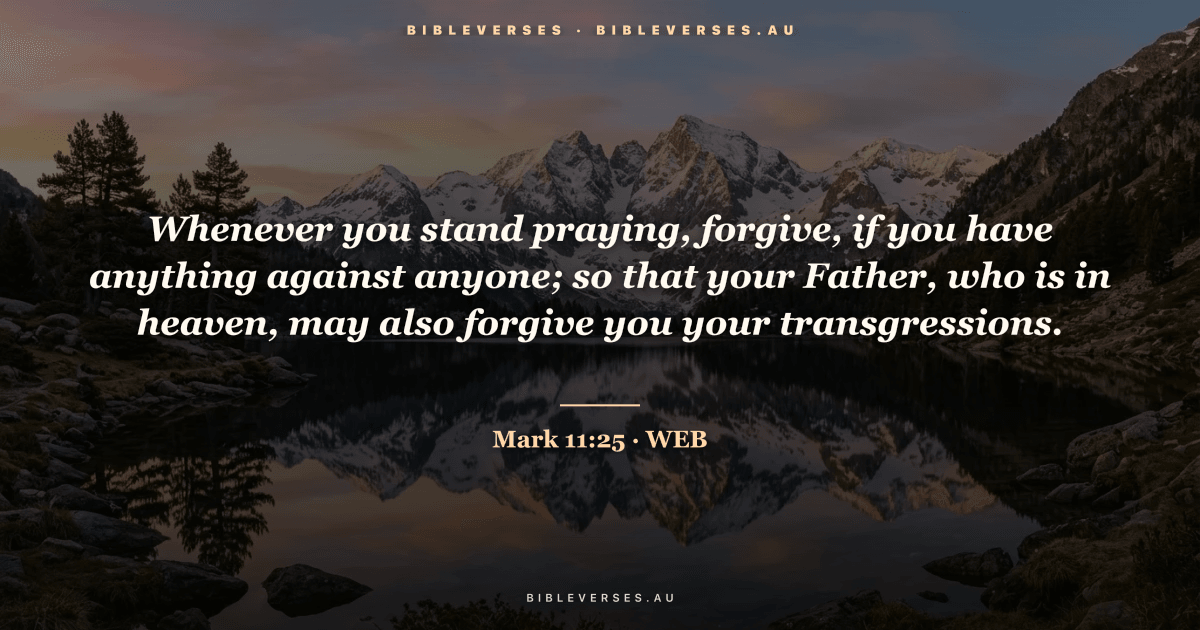 Mark 11:25 Bible verse image — "Whenever you stand praying, forgive, if you have anything against anyone; so that your Father, who is in heaven, may also forgive you your transgressions." (World English Bible). Free download from bibleverses.au.