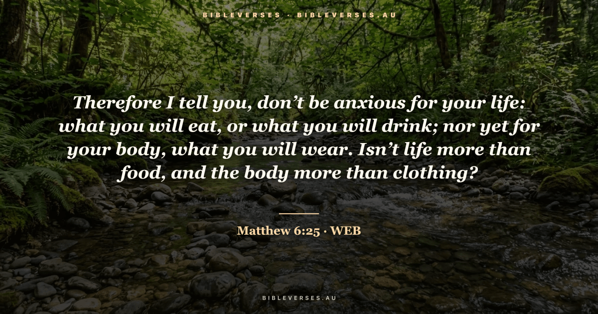 Matthew 6:25 Bible verse image — "Therefore I tell you, don’t be anxious for your life: what you will eat, or what you will drink; nor yet for your body, what you will wear. Isn’t life more than food, and the body more than clothing?" (World English Bible). Free download from bibleverses.au.