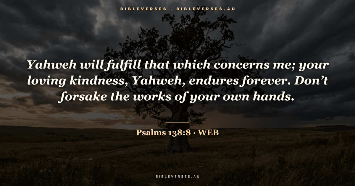 Psalms 138:8 Bible verse image — "Yahweh will fulfill that which concerns me; your loving kindness, Yahweh, endures forever. Don’t forsake the works of your own hands." (World English Bible). Free download from bibleverses.au.