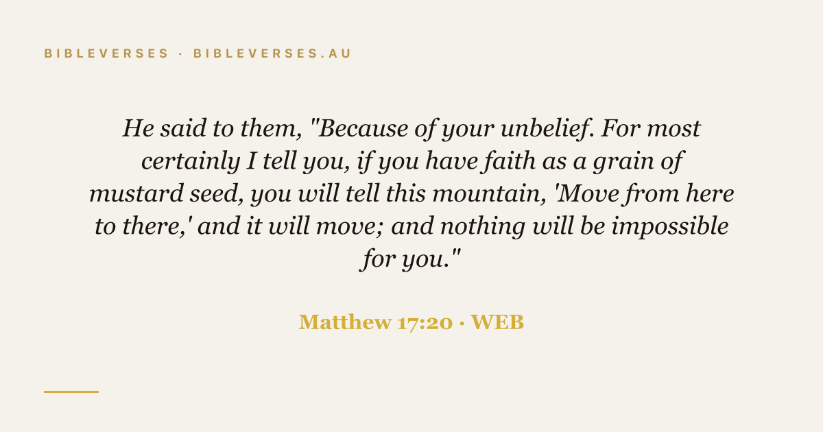 Matthew 17:20 Bible verse image — "He said to them, "Because of your unbelief. For most certainly I tell you, if you have faith as a grain of mustard seed, you will tell this mountain, 'Move from here to there,' and it will move; and nothing will be impossible for you."" (World English Bible). Free download from bibleverses.au.